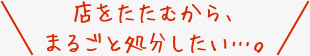 店をたたむから、まるごと処分したい…。